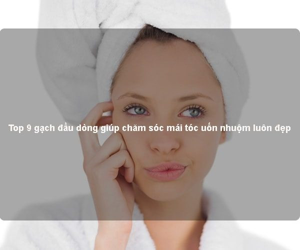 Top 9 gạch đầu dòng giúp chăm sóc mái tóc uốn nhuộm luôn đẹp